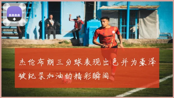 杰伦布朗三分球表现出色并为豪泽破纪录加油的精彩瞬间