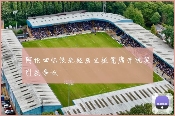 阿伦回忆技犯经历坐板凳席开玩笑引发争议